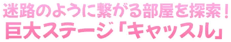 迷路のように繋がる部屋を探索！巨大ステージ「キャッスル」