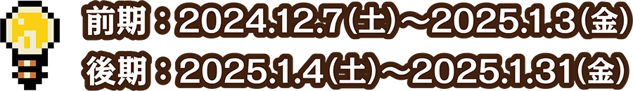 前期：2024.12.7(土) ～ 2025.1.3(金)／後期：2025.1.4(土) ～ 2025.1.31(金)