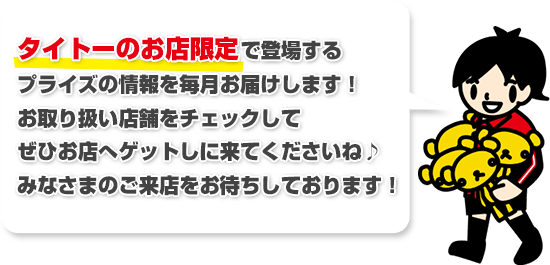 タイトーのお店限定で登場するプライズ情報を毎月お届けします! お取り扱い店舗をチェックしてぜひお店へゲットしに来てくださいね♪みなさまのご来店をお待ちしております!