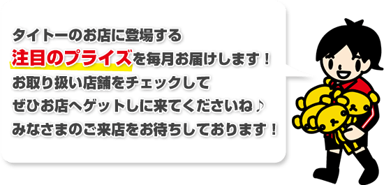 タイトーのお店限定で登場するプライズ情報を毎月お届けします! お取り扱い店舗をチェックしてぜひお店へゲットしに来てくださいね♪みなさまのご来店をお待ちしております!