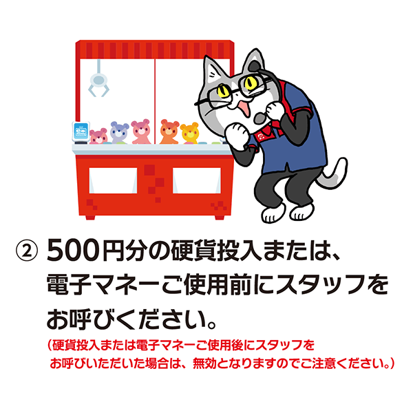 500円分の硬貨投入または、電子マネーご使用前にスタッフをお呼びください。(硬貨投入または電子マネーご使用後にスタッフをお呼びいただいた場合は、無効となりますのでご注意ください。)
